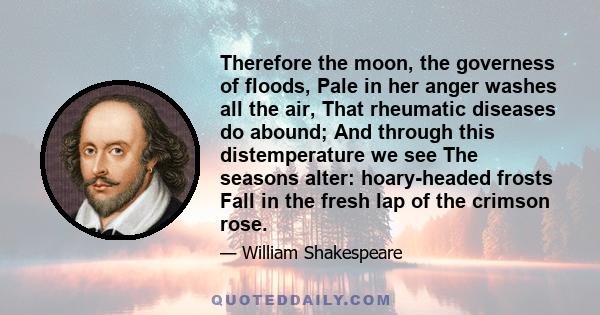 Therefore the moon, the governess of floods, Pale in her anger washes all the air, That rheumatic diseases do abound; And through this distemperature we see The seasons alter: hoary-headed frosts Fall in the fresh lap