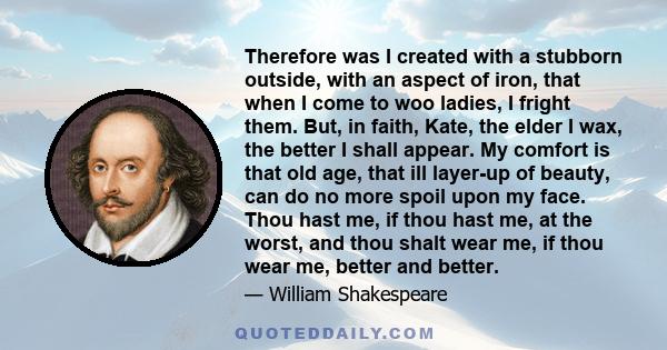 Therefore was I created with a stubborn outside, with an aspect of iron, that when I come to woo ladies, I fright them. But, in faith, Kate, the elder I wax, the better I shall appear. My comfort is that old age, that