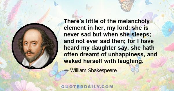 There's little of the melancholy element in her, my lord: she is never sad but when she sleeps; and not ever sad then; for I have heard my daughter say, she hath often dreamt of unhappiness, and waked herself with