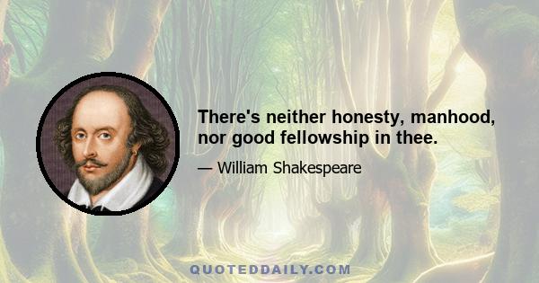 There's neither honesty, manhood, nor good fellowship in thee.