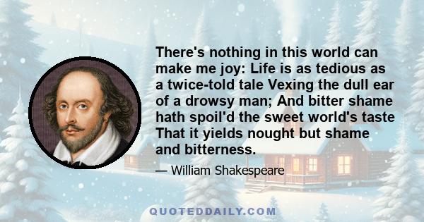 There's nothing in this world can make me joy: Life is as tedious as a twice-told tale Vexing the dull ear of a drowsy man; And bitter shame hath spoil'd the sweet world's taste That it yields nought but shame and