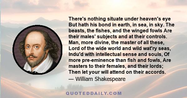 There's nothing situate under heaven's eye But hath his bond in earth, in sea, in sky. The beasts, the fishes, and the winged fowls Are their males' subjects and at their controls. Man, more divine, the master of all