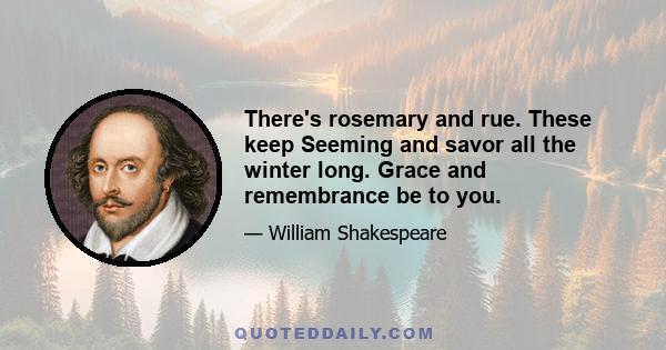 There's rosemary and rue. These keep Seeming and savor all the winter long. Grace and remembrance be to you.