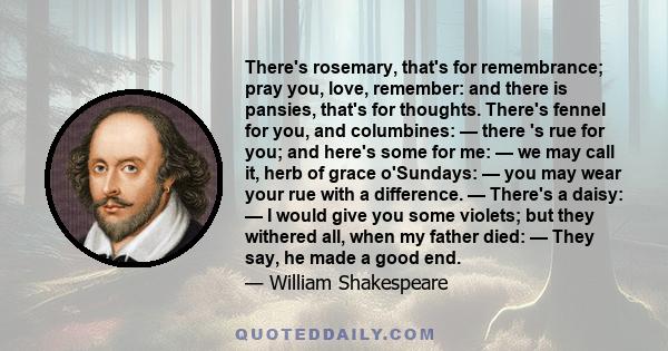 There's rosemary, that's for remembrance; pray you, love, remember: and there is pansies, that's for thoughts. There's fennel for you, and columbines: — there 's rue for you; and here's some for me: — we may call it,