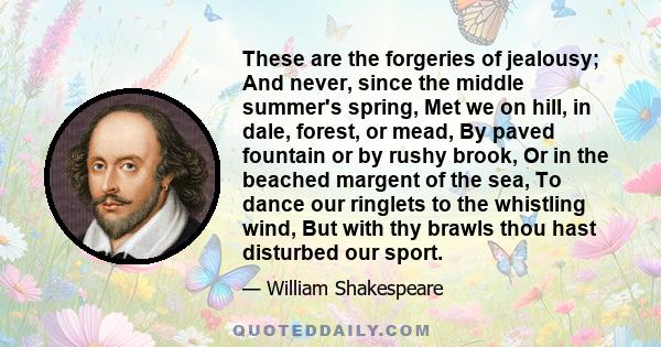 These are the forgeries of jealousy; And never, since the middle summer's spring, Met we on hill, in dale, forest, or mead, By paved fountain or by rushy brook, Or in the beached margent of the sea, To dance our