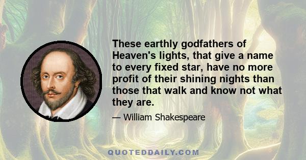 These earthly godfathers of Heaven's lights, that give a name to every fixed star, have no more profit of their shining nights than those that walk and know not what they are.