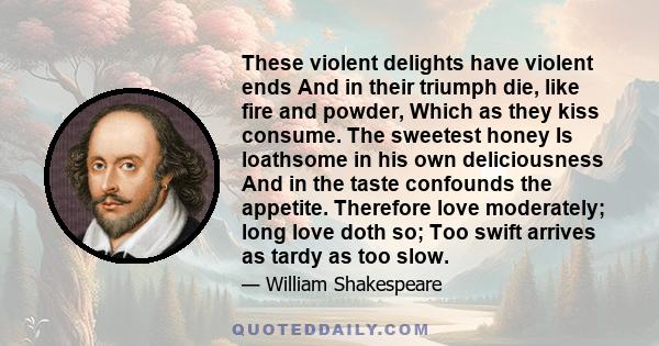 These violent delights have violent ends And in their triumph die, like fire and powder, Which as they kiss consume. The sweetest honey Is loathsome in his own deliciousness And in the taste confounds the appetite.