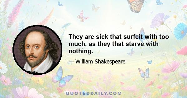 They are sick that surfeit with too much, as they that starve with nothing.