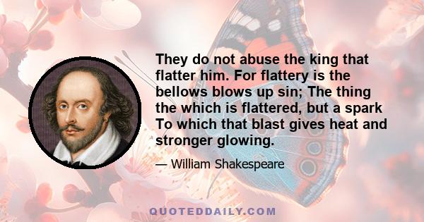 They do not abuse the king that flatter him. For flattery is the bellows blows up sin; The thing the which is flattered, but a spark To which that blast gives heat and stronger glowing.