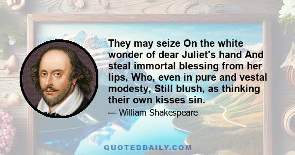 They may seize On the white wonder of dear Juliet's hand And steal immortal blessing from her lips, Who, even in pure and vestal modesty, Still blush, as thinking their own kisses sin.