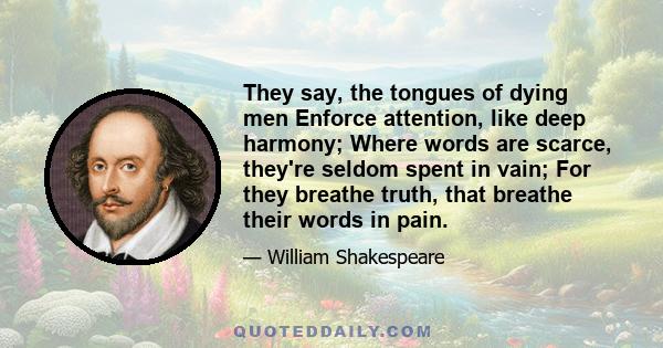 They say, the tongues of dying men Enforce attention, like deep harmony; Where words are scarce, they're seldom spent in vain; For they breathe truth, that breathe their words in pain.