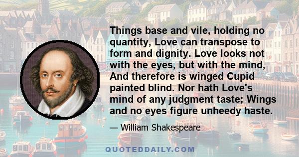 Things base and vile, holding no quantity, Love can transpose to form and dignity. Love looks not with the eyes, but with the mind, And therefore is winged Cupid painted blind. Nor hath Love's mind of any judgment