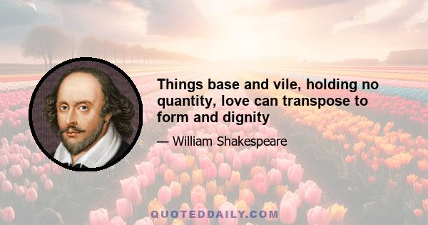 Things base and vile, holding no quantity, love can transpose to form and dignity