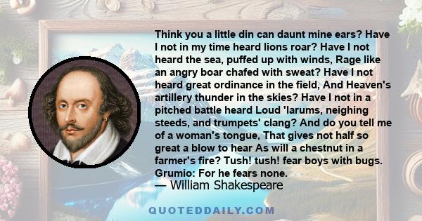 Think you a little din can daunt mine ears? Have I not in my time heard lions roar? Have I not heard the sea, puffed up with winds, Rage like an angry boar chafed with sweat? Have I not heard great ordinance in the