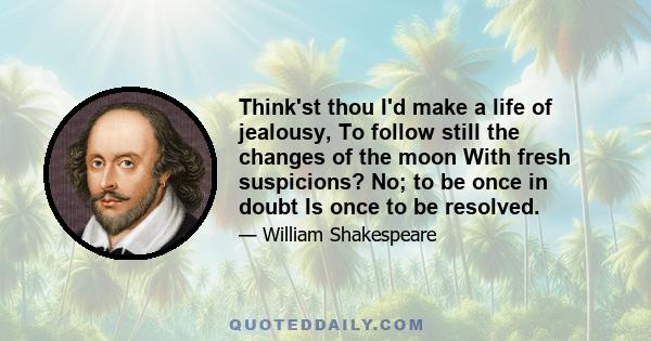 Think'st thou I'd make a life of jealousy, To follow still the changes of the moon With fresh suspicions? No; to be once in doubt Is once to be resolved.