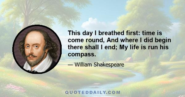 This day I breathed first: time is come round, And where I did begin there shall I end; My life is run his compass.