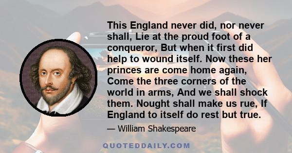 This England never did, nor never shall, Lie at the proud foot of a conqueror, But when it first did help to wound itself. Now these her princes are come home again, Come the three corners of the world in arms, And we