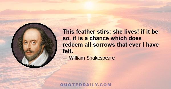 This feather stirs; she lives! if it be so, it is a chance which does redeem all sorrows that ever I have felt.