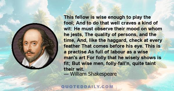 This fellow is wise enough to play the fool; And to do that well craves a kind of wit: He must observe their mood on whom he jests, The quality of persons, and the time, And, like the haggard, check at every feather