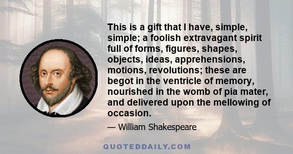 This is a gift that I have, simple, simple; a foolish extravagant spirit full of forms, figures, shapes, objects, ideas, apprehensions, motions, revolutions; these are begot in the ventricle of memory, nourished in the