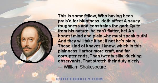 This is some fellow, Who having been prais'd for bluntness, doth affect A saucy roughness and constrains the garb Quite from his nature: he can't flatter, he! An honest mind and plain,--he must speak truth! And they