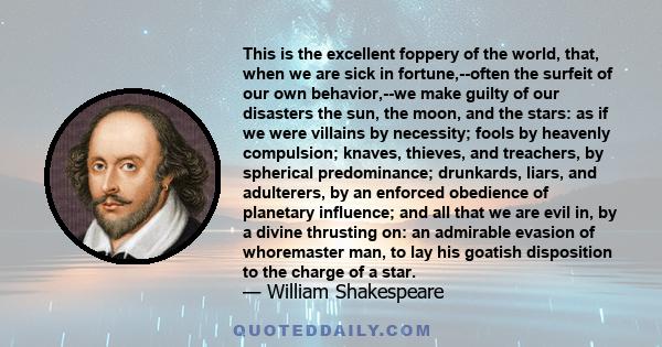 This is the excellent foppery of the world, that, when we are sick in fortune,--often the surfeit of our own behavior,--we make guilty of our disasters the sun, the moon, and the stars: as if we were villains by