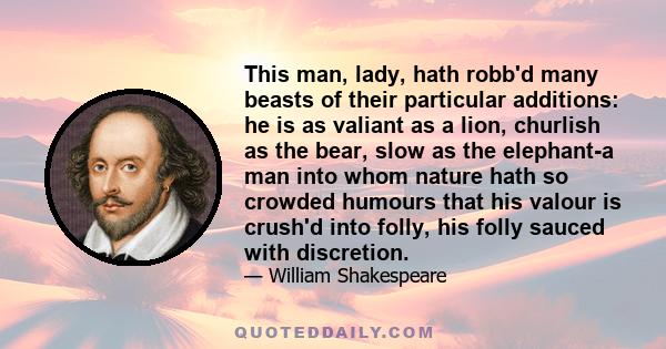 This man, lady, hath robb'd many beasts of their particular additions: he is as valiant as a lion, churlish as the bear, slow as the elephant-a man into whom nature hath so crowded humours that his valour is crush'd