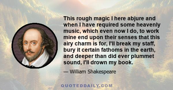 This rough magic I here abjure and when I have required some heavenly music, which even now I do, to work mine end upon their senses that this airy charm is for, I'll break my staff, bury it certain fathoms in the