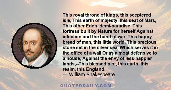 This royal throne of kings, this sceptered isle, This earth of majesty, this seat of Mars, This other Eden, demi-paradise, This fortress built by Nature for herself Against infection and the hand of war, This happy