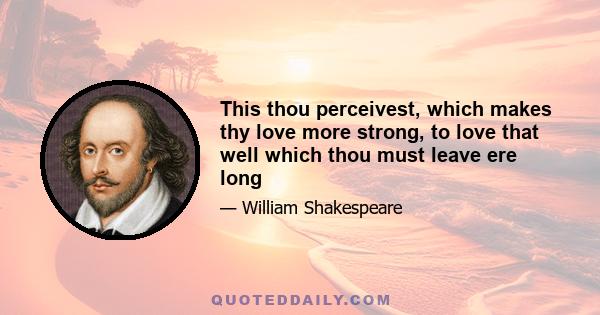 This thou perceivest, which makes thy love more strong, to love that well which thou must leave ere long