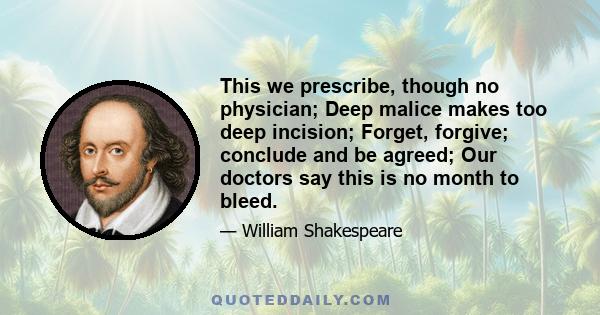 This we prescribe, though no physician; Deep malice makes too deep incision; Forget, forgive; conclude and be agreed; Our doctors say this is no month to bleed.