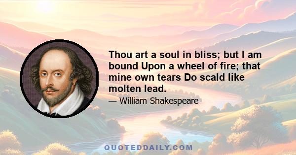 Thou art a soul in bliss; but I am bound Upon a wheel of fire; that mine own tears Do scald like molten lead.