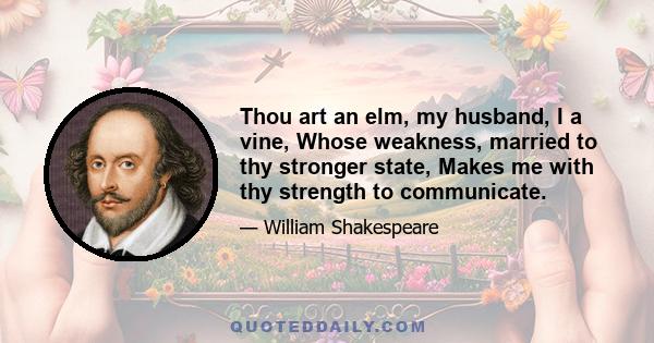 Thou art an elm, my husband, I a vine, Whose weakness, married to thy stronger state, Makes me with thy strength to communicate.