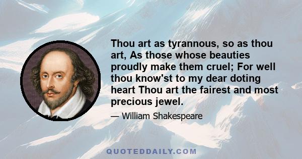 Thou art as tyrannous, so as thou art, As those whose beauties proudly make them cruel; For well thou know'st to my dear doting heart Thou art the fairest and most precious jewel.