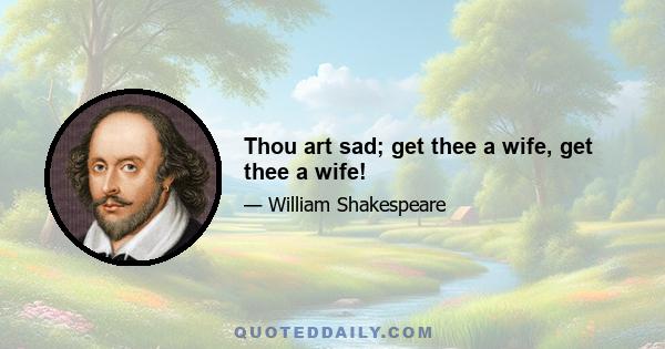 Thou art sad; get thee a wife, get thee a wife!