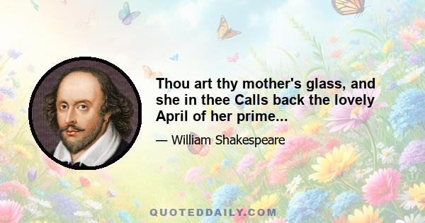 Thou art thy mother's glass, and she in thee Calls back the lovely April of her prime...