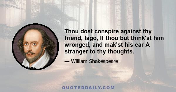 Thou dost conspire against thy friend, Iago, If thou but think'st him wronged, and mak'st his ear A stranger to thy thoughts.