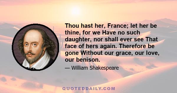 Thou hast her, France; let her be thine, for we Have no such daughter, nor shall ever see That face of hers again. Therefore be gone Without our grace, our love, our benison.