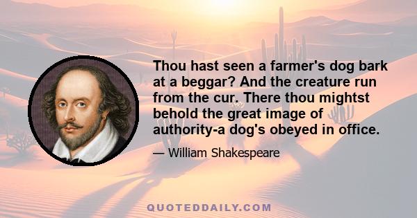 Thou hast seen a farmer's dog bark at a beggar? And the creature run from the cur. There thou mightst behold the great image of authority-a dog's obeyed in office.