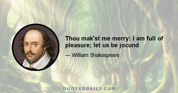 Thou mak'st me merry: I am full of pleasure; let us be jocund