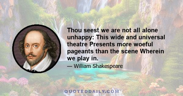 Thou seest we are not all alone unhappy: This wide and universal theatre Presents more woeful pageants than the scene Wherein we play in.