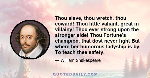 Thou slave, thou wretch, thou coward! Thou little valiant, great in villainy! Thou ever strong upon the stronger side! Thou Fortune's champion, that dost never fight But where her humorous ladyship is by To teach thee