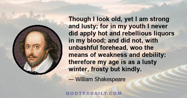 Though I look old, yet I am strong and lusty; for in my youth I never did apply hot and rebellious liquors in my blood; and did not, with unbashful forehead, woo the means of weakness and debility: therefore my age is