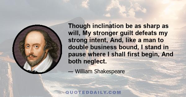 Though inclination be as sharp as will, My stronger guilt defeats my strong intent, And, like a man to double business bound, I stand in pause where I shall first begin, And both neglect.