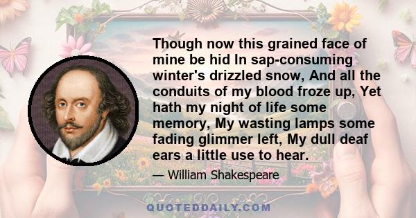 Though now this grained face of mine be hid In sap-consuming winter's drizzled snow, And all the conduits of my blood froze up, Yet hath my night of life some memory, My wasting lamps some fading glimmer left, My dull