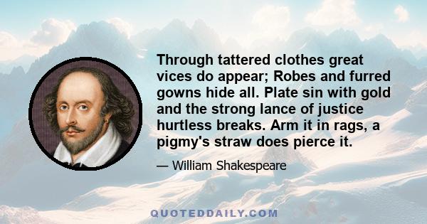 Through tattered clothes great vices do appear; Robes and furred gowns hide all. Plate sin with gold and the strong lance of justice hurtless breaks. Arm it in rags, a pigmy's straw does pierce it.