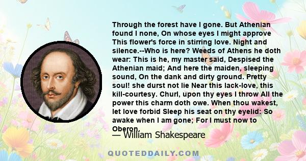 Through the forest have I gone. But Athenian found I none, On whose eyes I might approve This flower's force in stirring love. Night and silence.--Who is here? Weeds of Athens he doth wear: This is he, my master said,