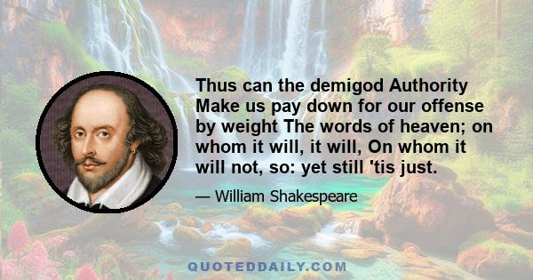 Thus can the demigod Authority Make us pay down for our offense by weight The words of heaven; on whom it will, it will, On whom it will not, so: yet still 'tis just.