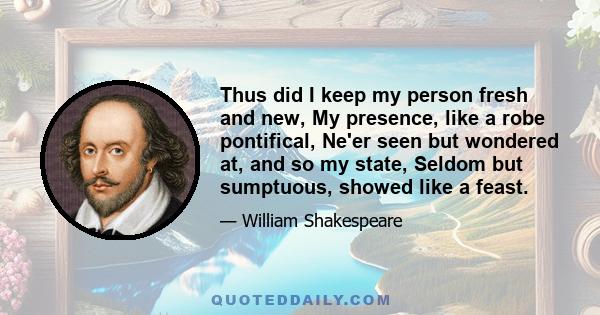 Thus did I keep my person fresh and new, My presence, like a robe pontifical, Ne'er seen but wondered at, and so my state, Seldom but sumptuous, showed like a feast.