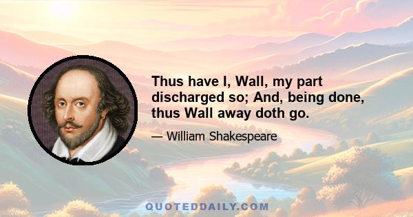 Thus have I, Wall, my part discharged so; And, being done, thus Wall away doth go.